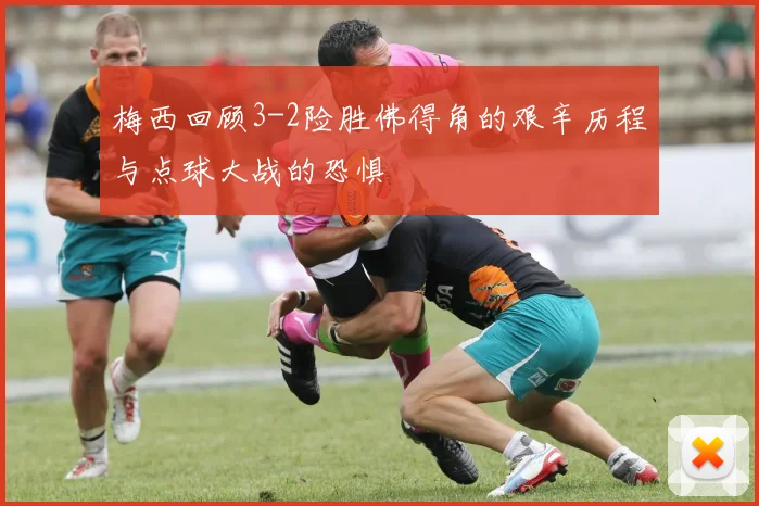 梅西回顾3-2险胜佛得角的艰辛历程与点球大战的恐惧