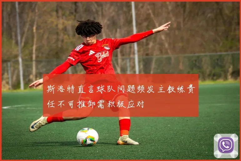 斯洛特直言球队问题频发主教练责任不可推卸需积极应对