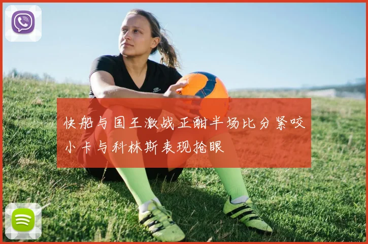 快船与国王激战正酣半场比分紧咬小卡与科林斯表现抢眼