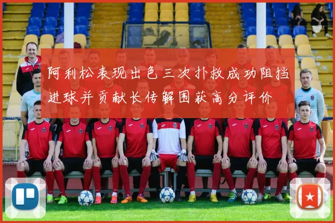 阿利松表现出色三次扑救成功阻挡进球并贡献长传解围获高分评价