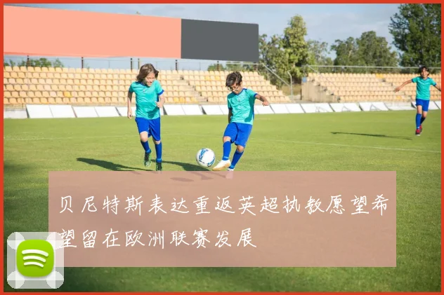 贝尼特斯表达重返英超执教愿望希望留在欧洲联赛发展