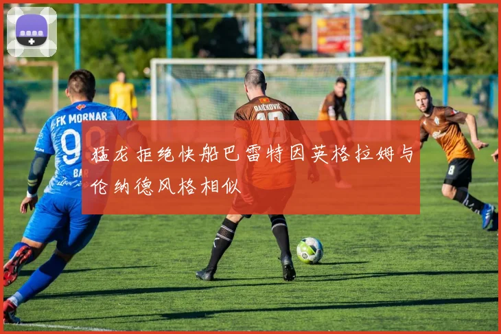 猛龙拒绝快船巴雷特因英格拉姆与伦纳德风格相似