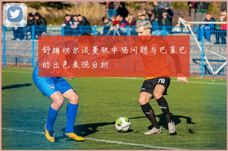 舒梅切尔谈曼联中场问题与巴莱巴的出色表现分析