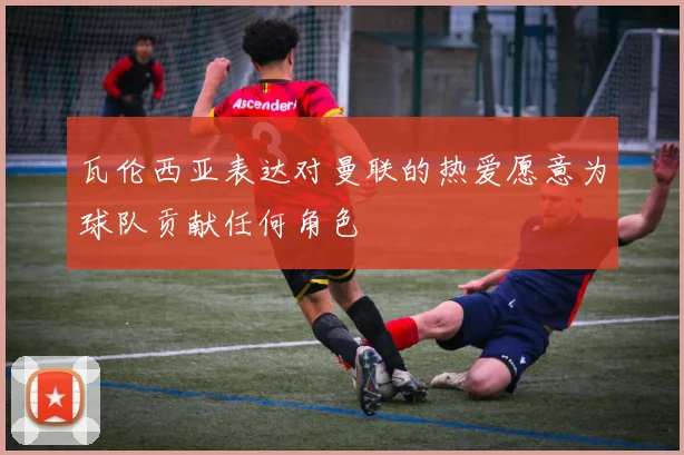 瓦伦西亚表达对曼联的热爱愿意为球队贡献任何角色