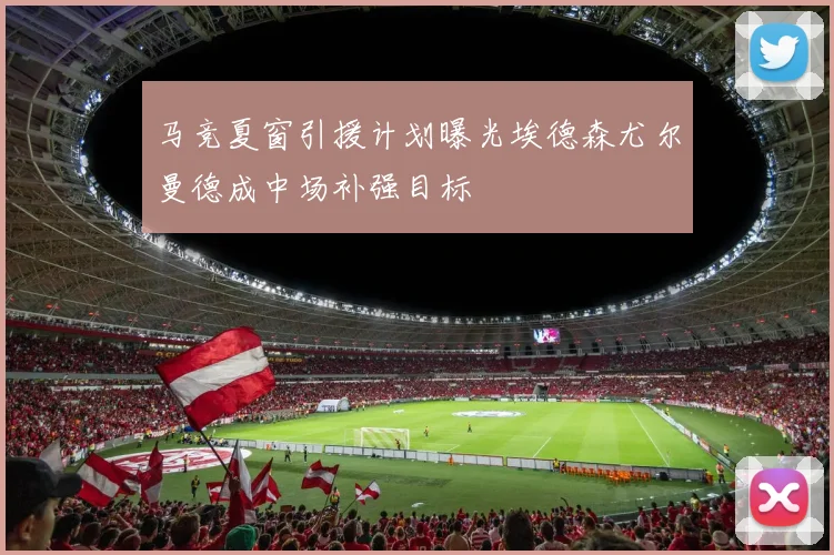 马竞夏窗引援计划曝光埃德森尤尔曼德成中场补强目标