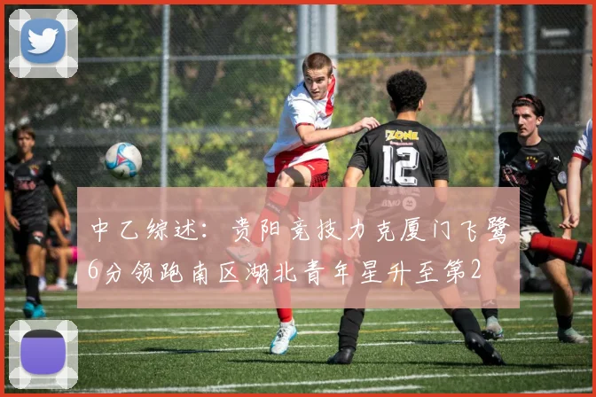 中乙综述：贵阳竞技力克厦门飞鹭6分领跑南区湖北青年星升至第2