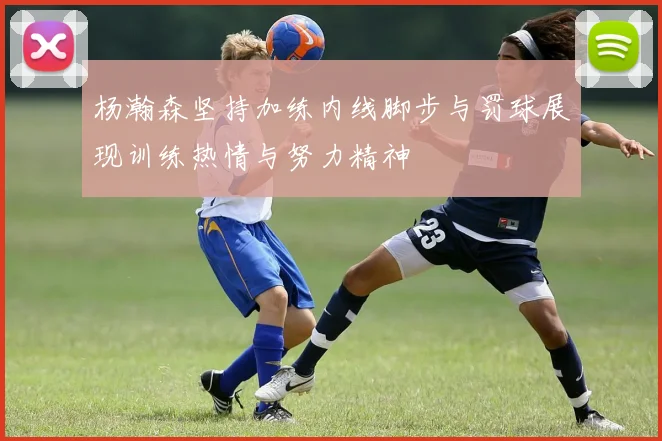 杨瀚森坚持加练内线脚步与罚球展现训练热情与努力精神