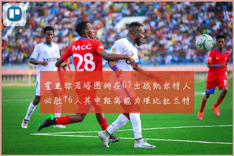 霍里称若塔图姆在G7出战凯尔特人必胜76人其中距离能力堪比杜兰特