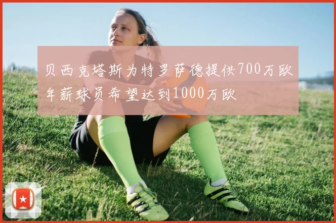 贝西克塔斯为特罗萨德提供700万欧年薪球员希望达到1000万欧