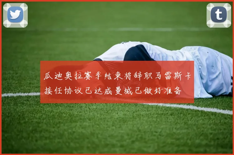 瓜迪奥拉赛季结束将辞职马雷斯卡接任协议已达成曼城已做好准备