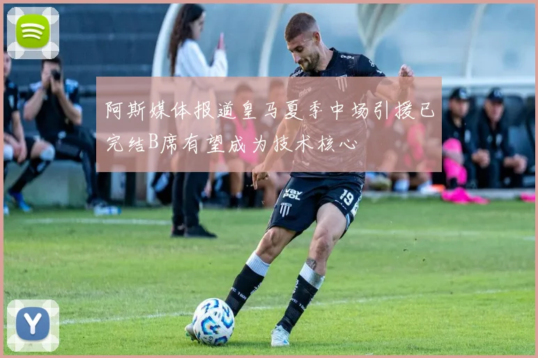 阿斯媒体报道皇马夏季中场引援已完结B席有望成为技术核心
