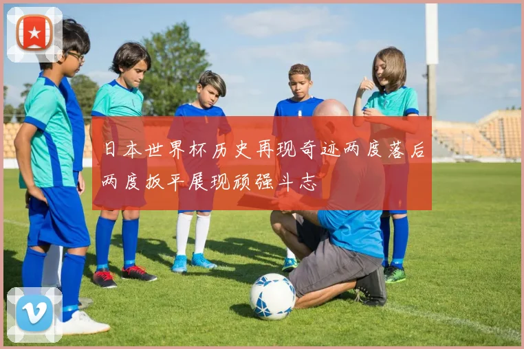 日本世界杯历史再现奇迹两度落后两度扳平展现顽强斗志