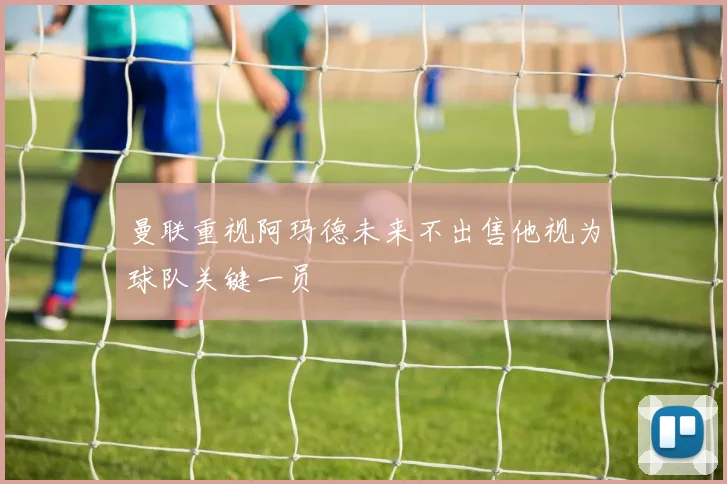 曼联重视阿玛德未来不出售他视为球队关键一员
