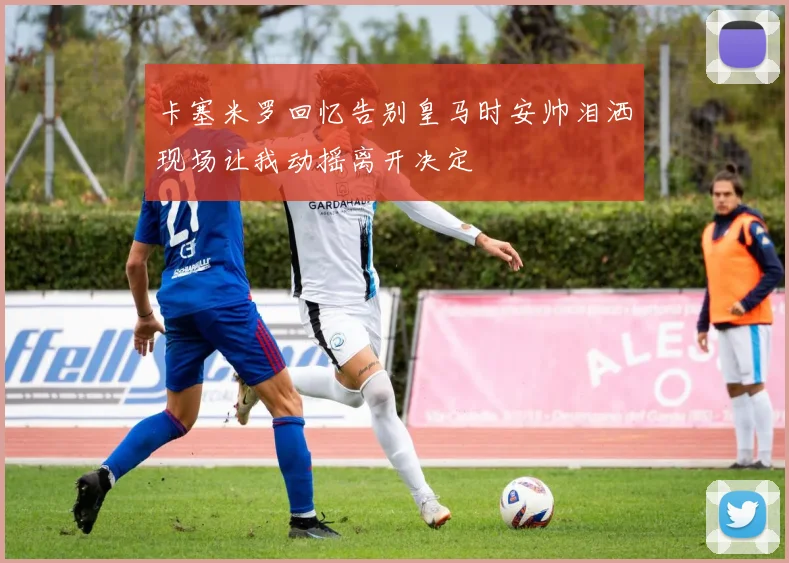 卡塞米罗回忆告别皇马时安帅泪洒现场让我动摇离开决定