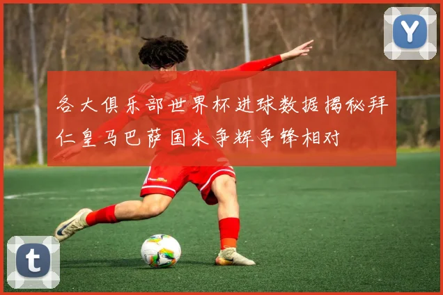 各大俱乐部世界杯进球数据揭秘拜仁皇马巴萨国米争辉争锋相对