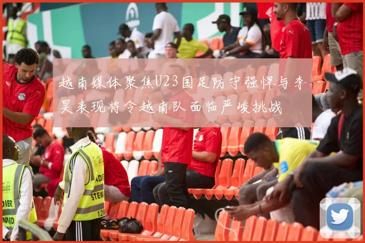 越南媒体聚焦U23国足防守强悍与李昊表现将令越南队面临严峻挑战