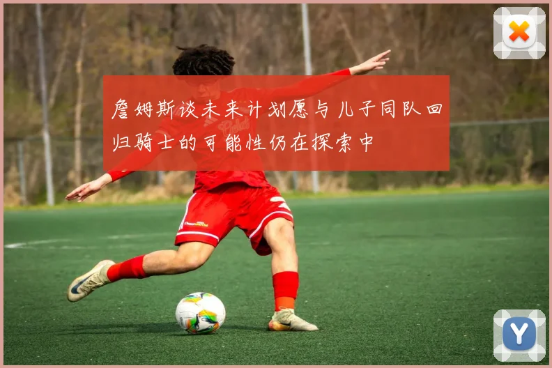 詹姆斯谈未来计划愿与儿子同队回归骑士的可能性仍在探索中
