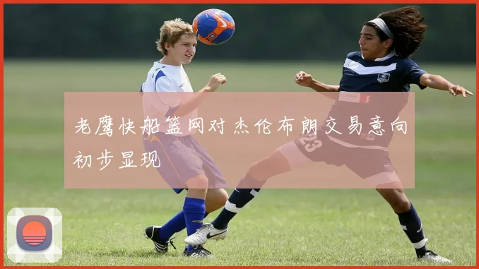 老鹰快船篮网对杰伦布朗交易意向初步显现