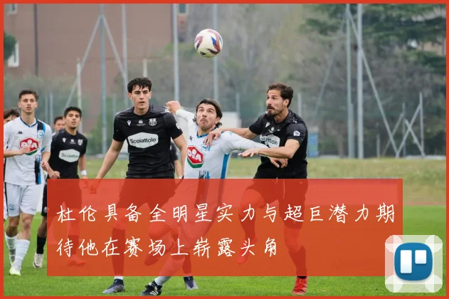杜伦具备全明星实力与超巨潜力期待他在赛场上崭露头角