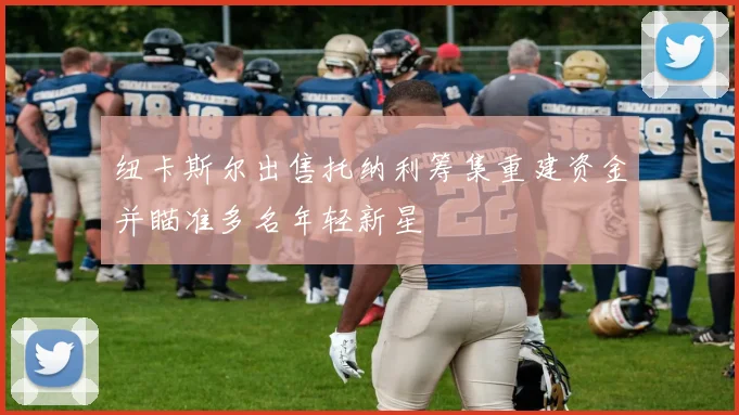 纽卡斯尔出售托纳利筹集重建资金并瞄准多名年轻新星