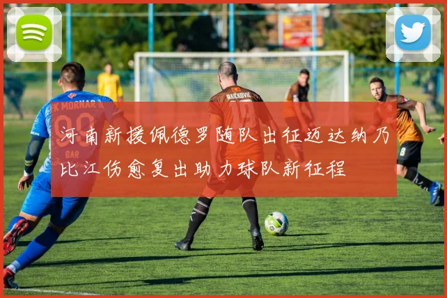 河南新援佩德罗随队出征迈达纳乃比江伤愈复出助力球队新征程