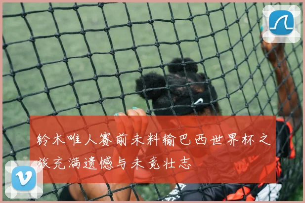 铃木唯人赛前未料输巴西世界杯之旅充满遗憾与未竟壮志