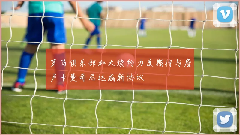罗马俱乐部加大续约力度期待与詹卢卡曼奇尼达成新协议